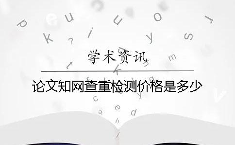 论文知网查重检测价格是多少