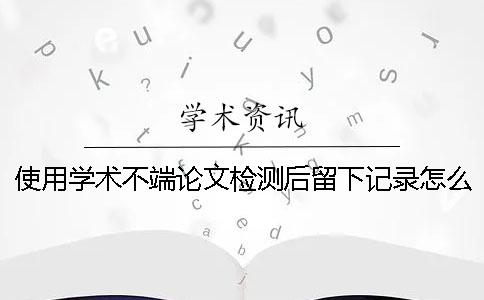 使用学术不端论文检测后留下记录怎么办呢？