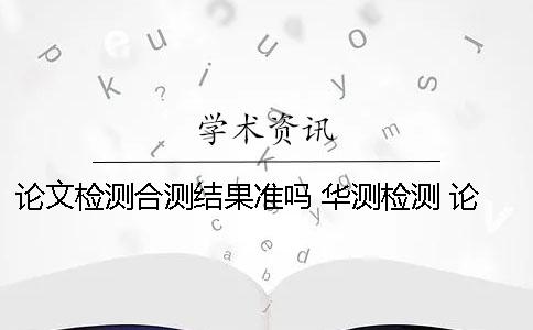 论文检测合测结果准吗？ 华测检测 论文